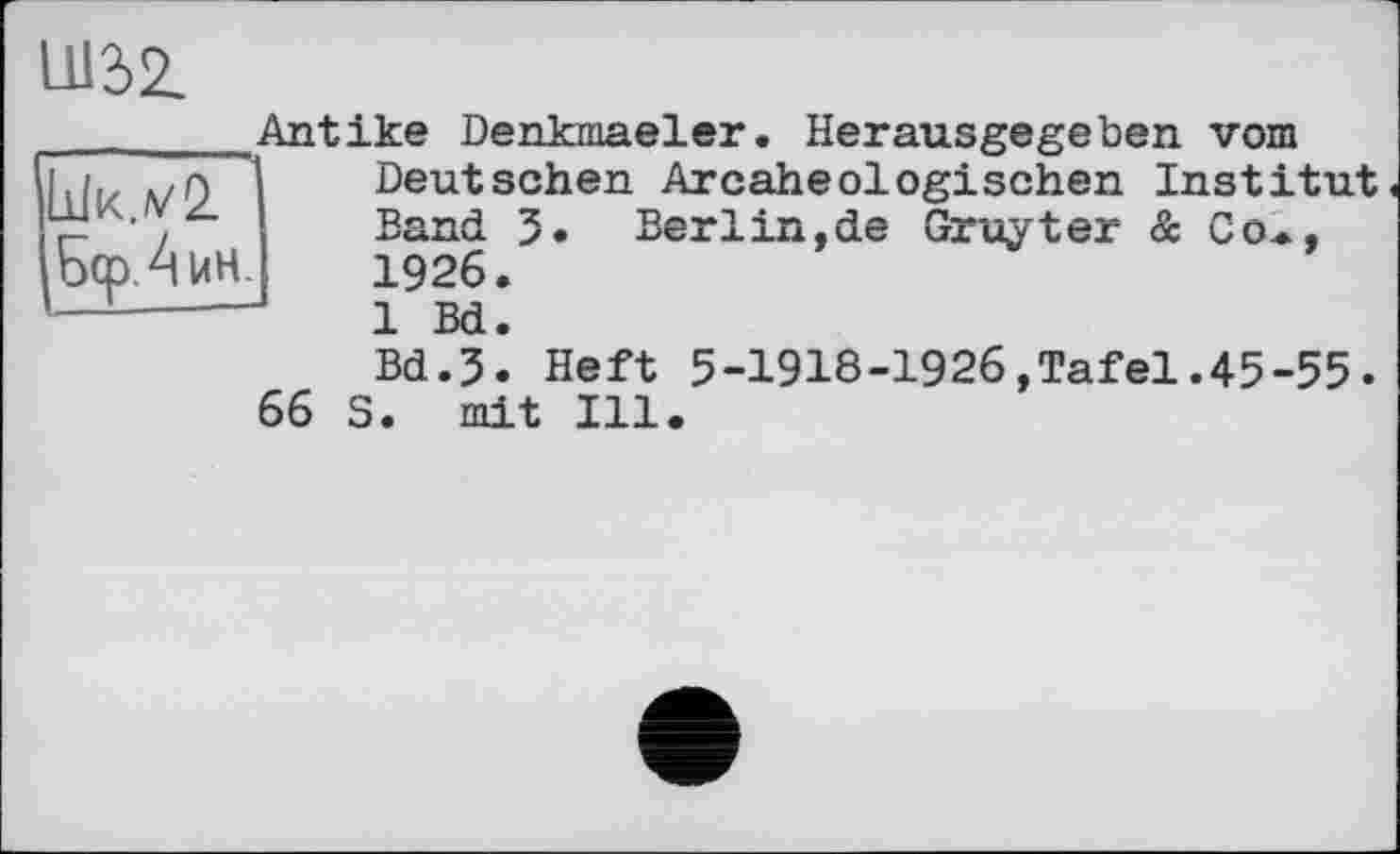 ﻿im

Antike Denkmaeler. Herausgegeben vom Deutschen Arcaheologischen Institut.
Band 3. Berlin.de Gruyter & Co*,
1926.
1 Bd.
Bd.3. Heft 5-1918-1926,Tafel.45-55.
66 S. mit Ill.